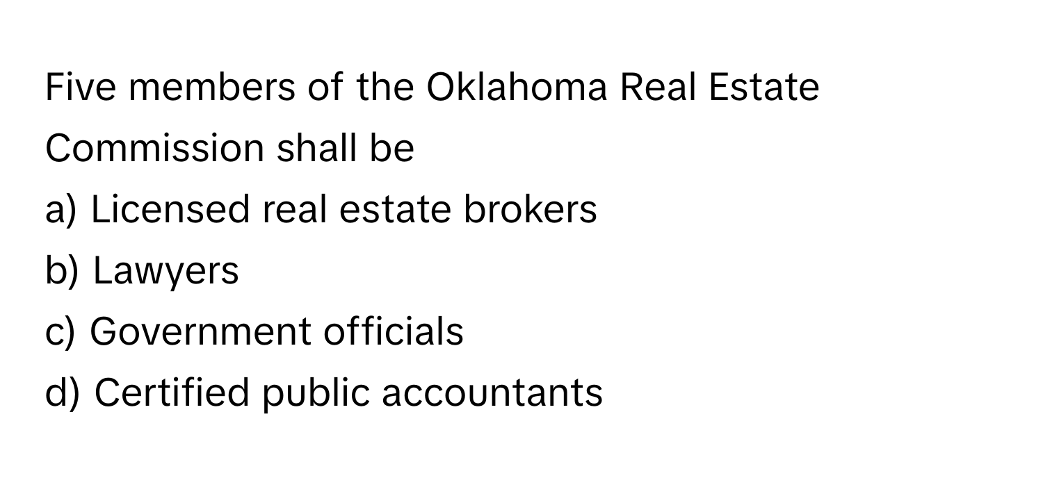 Five members of the Oklahoma Real Estate Commission shall be 
a) Licensed real estate brokers
b) Lawyers
c) Government officials
d) Certified public accountants