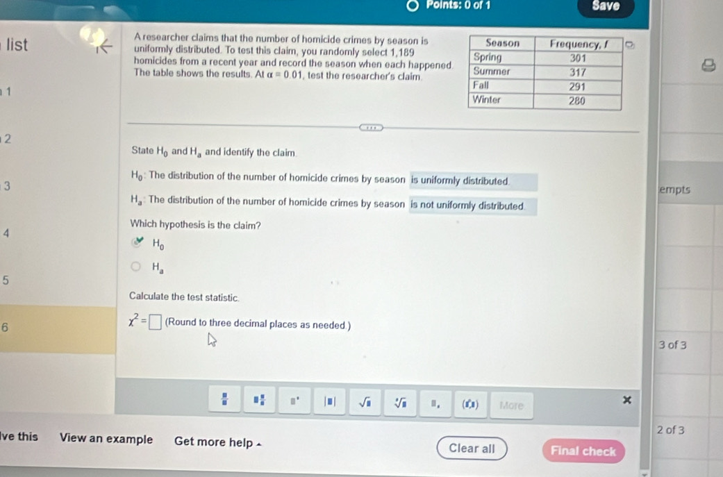 Save
A researcher claims that the number of homicide crimes by season is
list uniformly distributed. To test this claim, you randomly select 1,189
homicides from a recent year and record the season when each happened.
The table shows the results. At alpha =0.01 test the researcher's claim 
1
2
State H_0 and H_a and identify the claim.
H_0 : The distribution of the number of homicide crimes by season is uniformly distributed.
3 
empts
H_a The distribution of the number of homicide crimes by season is not uniformly distributed
Which hypothesis is the claim?
4
H_0
H_a
5
Calculate the test statistic.
6
x^2=□ (Round to three decimal places as needed.)
3 of 3
 □ /□   □  □ /□   □° |□ | sqrt(□ ) sqrt[□](□ ) n. (i°,1) More
2 of 3
ve this View an example Get more help 
Clear all Final check