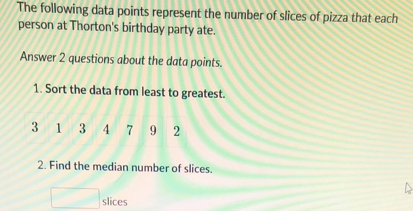 The following data points represent the number of slices of pizza that each 
person at Thorton's birthday party ate. 
Answer 2 questions about the data points. 
1. Sort the data from least to greatest.
3 1 3 4 7 9 2
2. Find the median number of slices. 
□ slices