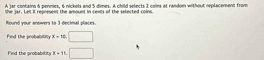 A jar contains 6 pennies, 6 nickels and 5 dimes. A child selects 2 coins at random without replacement from 
the jar. Let X represent the amount in cents of the selected coins. 
Round your answers to 3 decimal places. 
Find the probability X=10
Find the probability X=11