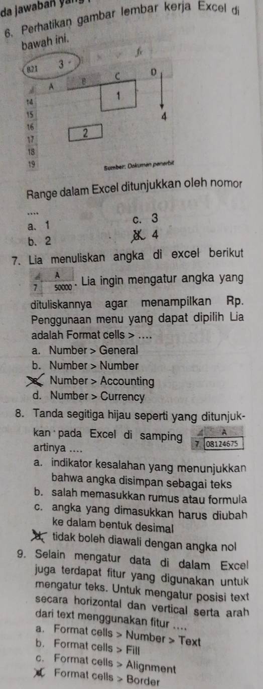 da jawaban yan
6. Perhatikan gambar lembar kerja Excel di
ah ini.
Range dalam Excel ditunjukkan oleh nomor
_
a. 1 c. 3
b. 2 《 4
7. Lia menuliskan angka di excel berikut
A
7 soo - Lia ingin mengatur angka yang
dituliskannya agar menampilkan Rp.
Penggunaan menu yang dapat dipilih Lia
adalah Format cells > ....
a. Number > General
b. Number > Number
X Number > Accounting
d. Number > Currency
8. Tanda segitiga hijau seperti yang ditunjuk-
A
kan pada Excel di samping 08124675
7
artinya ....
a. indikator kesalahan yang menunjukkan
bahwa angka disimpan sebagai teks
b. salah memasukkan rumus atau formula
c. angka yang dimasukkan harus diubah
ke dalam bentuk desimal
tidak boleh diawali dengan angka nol
9. Selain mengatur data di dalam Excel
juga terdapat fitur yang digunakan untuk 
mengatur teks. Untuk mengatur posisi text
secara horizontal dan vertical serta arah
dari text menggunakan fitur ....
a. Format cells > Number > Text
b. Format cells > Fill
c. Format cells > Alignment
Format cells > Border