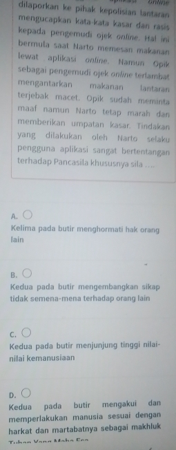 onlne
dilaporkan ke pihak kepolisian lantaran
mengucapkan kata-kata kasar dan rasis
kepada pengemudi ojek online. Ha! in
bermula saat Narto memesan makanan
lewat aplikasi online. Namun Opik
sebagai pengemudi ojek online terlambat
mengantarkan makanan lantaran
terjebak macet. Opik sudah meminta
maaf namun Narto tetap marah dan
memberikan umpatan kasar. Tindakan
yang dilakukan oleh Narto selaku
pengguna aplikasi sangat bertentangan
terhadap Pancasila khususnya sila ....
A.
Kelima pada butir menghormati hak orang
lain
B.
Kedua pada butir mengembangkan sikap
tidak semena-mena terhadap orang lain
C.
Kedua pada butir menjunjung tinggi nilai-
nilai kemanusiaan
D.
Kedua pada butir mengakui dan
memperlakukan manusia sesuai dengan
harkat dan martabatnya sebagai makhluk
Tühan Vana Mnha Caa