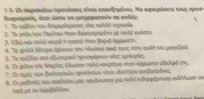 Οι καρακάτς κροτάσεις είναι εηαυξημένες. Να αφαιρέσετε τους ηροστ
Βεορισμούς, έισι ώστε να μετσεραπούν σε απλές:
7. Το ταβίν του διαμερίοματος είκε πολλή υγρααία.
2. Το σηία του ΠΠιακόίλλου πιεαν διακοσμημένο με πολόόνγοίστο
3. Εδι και πολή καιρό π γιαγιά δεαν βαριά άρρωστη.
4. Τα ψπλά δόντραα ξρεονον τηυ πλοθσια σκιή τους στην αυλή του μαγαξιοθ.
5. Το ταξιδια σεο εξωεεερικό ηροσφέρουν νέες εμνειρίες
6. Οι φρίλοι της ΜΚαρίαςαοεοδοιωακσαοαοναοποολύ κουραάγιο στοναάριωνατοοααδελιρφρόν της,
7. Οι υμές των Βιολονικών ηροίόντεων είναι ιδιαίτερα ανεβααμένες.
8. Οι μοθσιαίςα τουαακολείου μαςεοργάνιωνασανα μια πολό ενδιαφέρουαα εκδδλιωση σν
τκό με το περιβάλλον
a