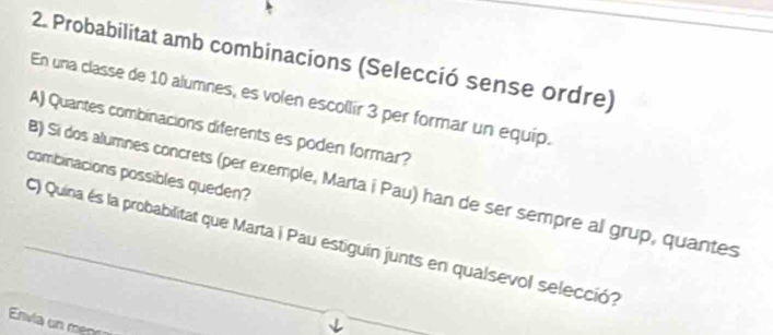 Probabilitat amb combinacions (Selecció sense ordre) 
En una classe de 10 alumnes, es volen escollir 3 per formar un equip. 
A) Quantes combinacions diferents es poden formar? 
combinacions possibles queden? 
B) Si dos alumnes concrets (per exemple, Marta í Pau) han de ser sempre al grup, quantes 
C) Quina és la probabilitat que Marta i Pau estiguín junts en qualsevol selecció? 
Envia un m