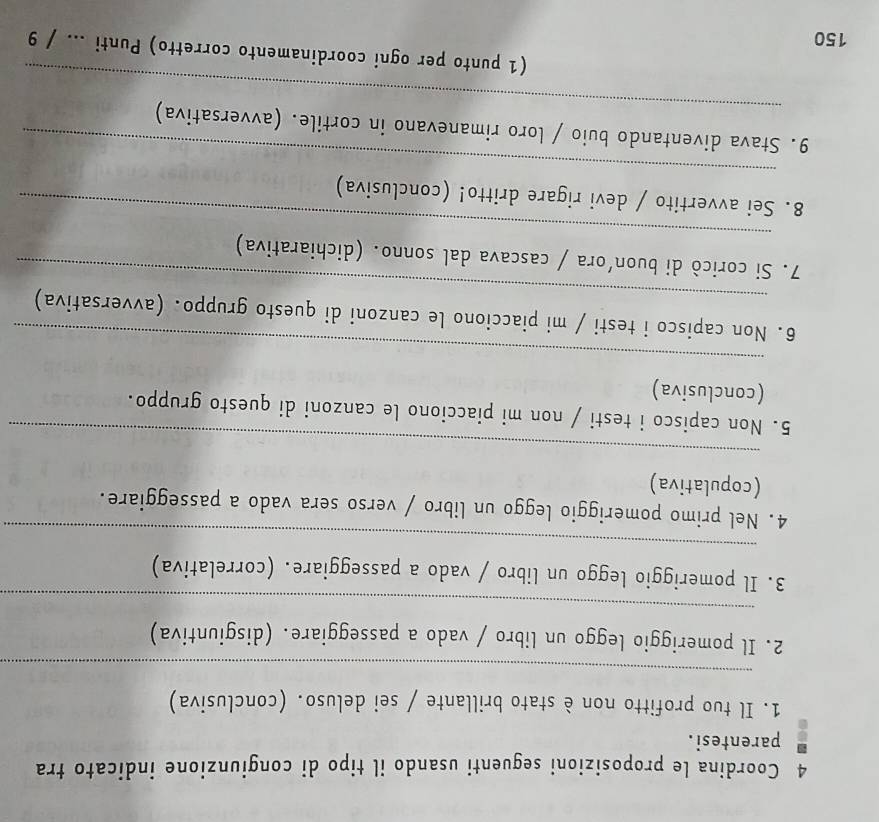 Coordina le proposizioni seguenti usando il tipo di congiunzione indicato tra 
parentesi. 
1. Il tuo profitto non è stato brillante / sei deluso. (conclusiva) 
_ 
_ 
2. Il pomeriggio leggo un libro / vado a passeggiare. (disgiuntiva) 
_ 
3. Il pomeriggio leggo un libro / vado a passeggiare. (correlativa) 
4. Nel primo pomeriggio leggo un libro / verso sera vado a passeggiare. 
(copulativa) 
_ 
5. Non capisco i testi / non mi piacciono le canzoni di questo gruppo. 
(conclusiva) 
_ 
_ 
6. Non capisco i testi / mi piacciono le canzoni di questo gruppo. (avversativa) 
_ 
7. Si coricò di buon’ora / cascava dal sonno. (dichiarativa) 
_ 
8. Sei avvertito / devi rigare dritto! (conclusiva) 
_ 
9. Stava diventando buio / loro rimanevano in cortile. (avversativa) 
(1 punto per ogni coordinamento corretto) Punti ... / 9 
150