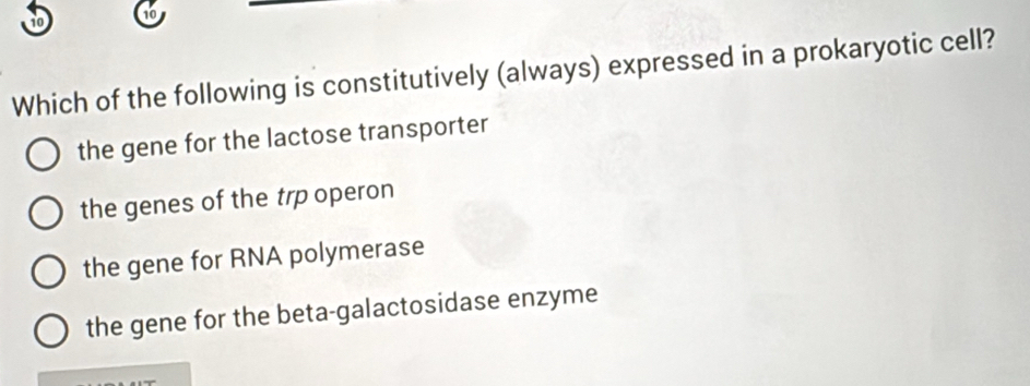 to 6
Which of the following is constitutively (always) expressed in a prokaryotic cell?
the gene for the lactose transporter
the genes of the trp operon
the gene for RNA polymerase
the gene for the beta-galactosidase enzyme