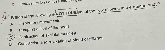 Potassium ions diffuse into the
14 Which of the following is NOT TRUE about the flow of blood in the human body?
A Inspiratory movements
B Pumping action of the heart
C Contraction of skeletal muscles
D Contraction and relaxation of blood capillaries