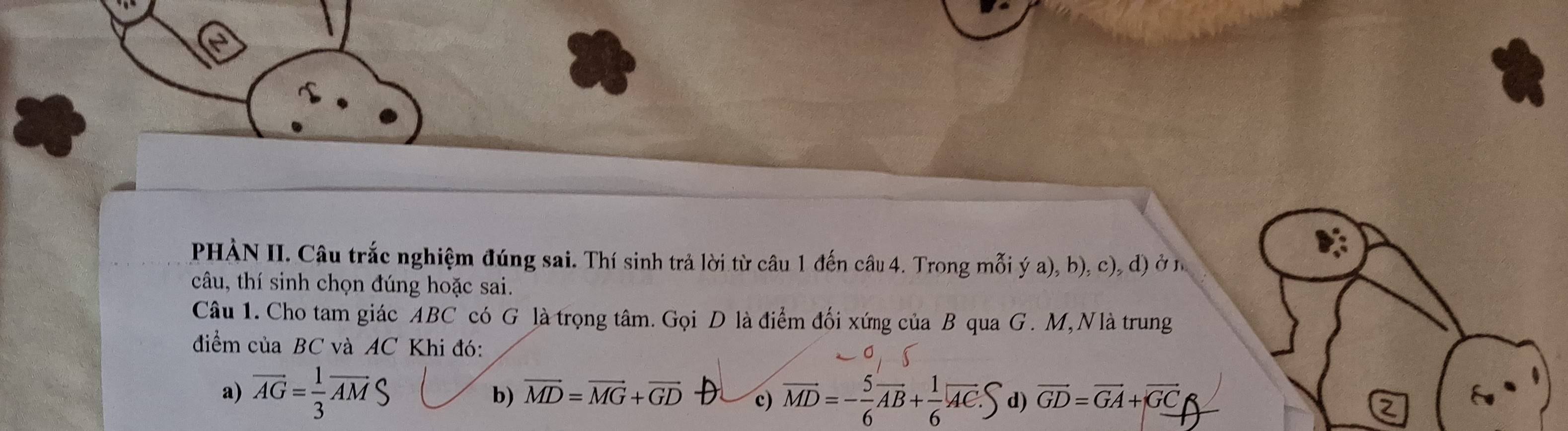 PHÀN II. Câu trắc nghiệm đúng sai. Thí sinh trả lời từ câu 1 đến câu 4. Trong mỗi ý a), b), c), d) ở n
câu, thí sinh chọn đúng hoặc sai.
Câu 1. Cho tam giác ABC có G là trọng tâm. Gọi D là điểm đối xứng của B qua G. M, Nlà trung
điểm của BC và AC Khi đó:
a) vector AG= 1/3 vector AMS vector GD=vector GA+vector GC
b) vector MD=vector MG+vector GD c) overline MD=- 5/6 overline AB+ 1/6 overline AC. d)