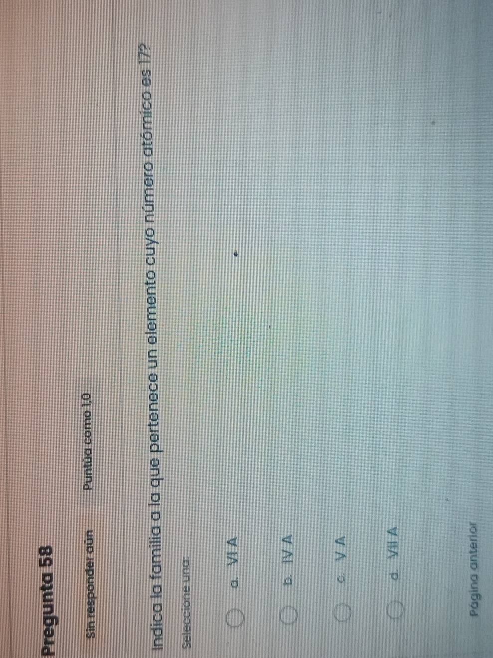 Pregunta 58
Sin responder aún Puntúa como 1,0
Indica la familia a la que pertenece un elemento cuyo número atómico es 17?
Seleccione una:
a. VI A
b. |V A
c. V A
d. VII A
Página anterior