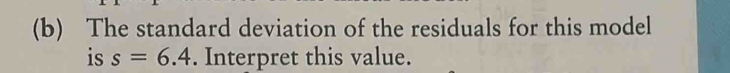 The standard deviation of the residuals for this model 
is s=6.4. Interpret this value.