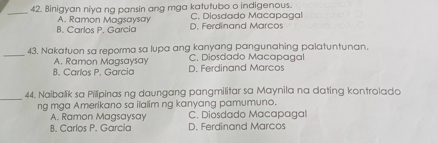 Binigyan niya ng pansin ang mga katutubo o indigenous.
A. Ramon Magsaysay
C. Diosdado Macapagal
B. Carlos P. Garcia D. Ferdinand Marcos
_43. Nakatuon sa reporma sa lupa ang kanyang pangunahing palatuntunan.
A. Ramon Magsaysay
C. Diosdado Macapagal
B. Carlos P. Garcia D. Ferdinand Marcos
_44. Naibalik sa Pilipinas ng daungang pangmilitar sa Maynila na dating kontrolado
ng mga Amerikano sa ilalim ng kanyang pamumuno.
A. Ramon Magsaysay C. Diosdado Macapagal
B. Carlos P. Garcia D. Ferdinand Marcos