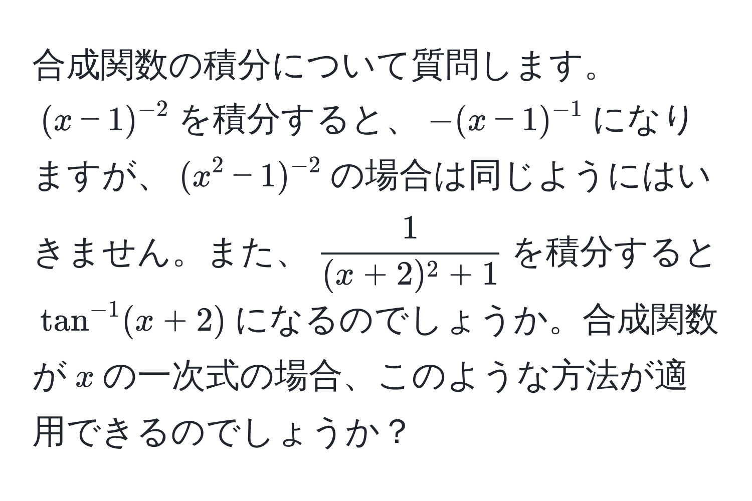 合成関数の積分について質問します。$(x-1)^-2$を積分すると、$-(x-1)^-1$になりますが、$(x^(2-1)^-2)$の場合は同じようにはいきません。また、$ 1/(x+2)^2+1 $を積分すると$tan^(-1)(x+2)$になるのでしょうか。合成関数が$x$の一次式の場合、このような方法が適用できるのでしょうか？