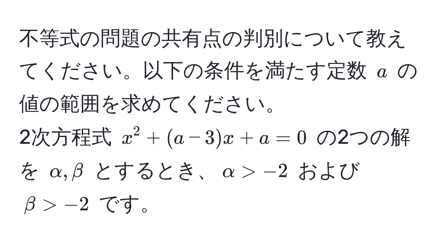 不等式の問題の共有点の判別について教えてください。以下の条件を満たす定数 $a$ の値の範囲を求めてください。  
2次方程式 $x^2+(a-3)x+a=0$ の2つの解を $alpha, beta$ とするとき、$alpha > -2$ および $beta > -2$ です。