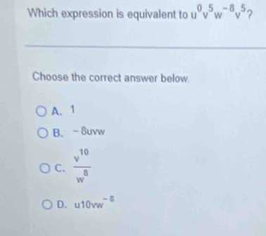 Which expression is equivalent to u^0v^5w^(-8)v^5 7
Choose the correct answer below.
A、 1
B、 -8uvw
C.  v^(10)/w^8 
D. u10vw^(-8)