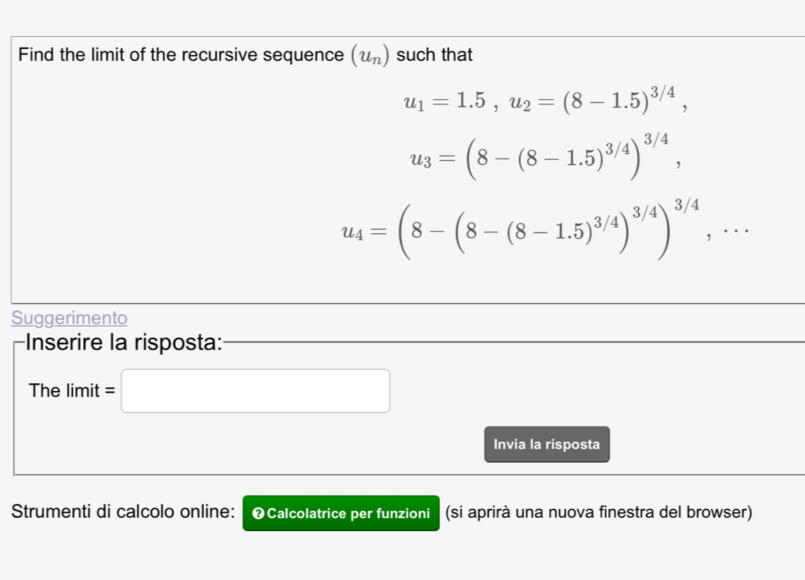 Find the limit of the recursive sequence (u_n) such that
u_1=1.5, u_2=(8-1.5)^3/4,
u_3=(8-(8-1.5)^3/4)^3/4,
u_4=(8-(8-(8-1.5)^3/4)^3/4)^3/4,... 
Suggerimento 
Inserire la risposta: 
The limit =□ 
Invia la risposta 
Strumenti di calcolo online: ❷Calcolatrice per funzioni a (si aprirà una nuova finestra del browser)