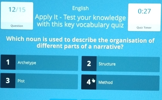 12/15 English 
0:27 
Apply It - Test your knowledge 
Question with this key vocabulary quiz Quiz Timer 
Which noun is used to describe the organisation of 
different parts of a narrative? 
2 
1 Archetype Structure
4^b
3 Plot Method