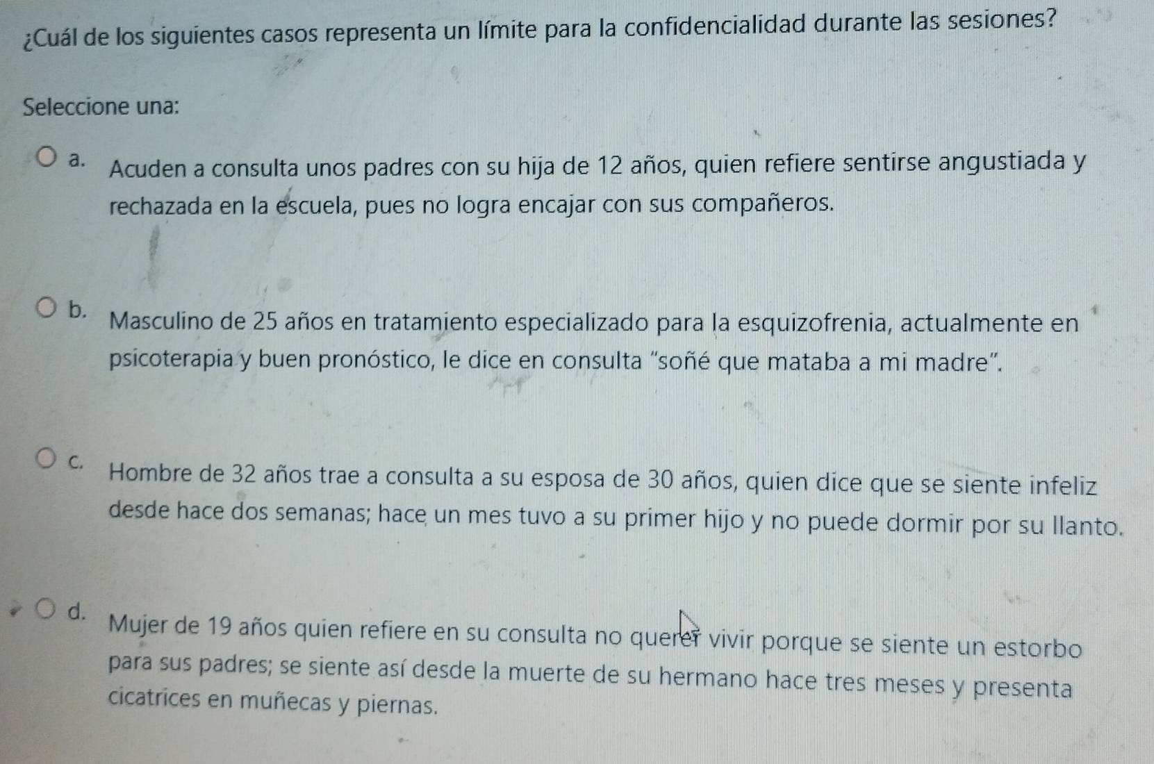 ¿Cuál de los siguientes casos representa un límite para la confidencialidad durante las sesiones?
Seleccione una:
a. Acuden a consulta unos padres con su hija de 12 años, quien refiere sentirse angustiada y
rechazada en la escuela, pues no logra encajar con sus compañeros.
b. Masculino de 25 años en tratamiento especializado para la esquizofrenia, actualmente en
psicoterapia y buen pronóstico, le dice en consulta “soñé que mataba a mi madre”.
* Hombre de 32 años trae a consulta a su esposa de 30 años, quien dice que se siente infeliz
desde hace dos semanas; hace un mes tuvo a su primer hijo y no puede dormir por su llanto.
d. Mujer de 19 años quien refiere en su consulta no querer vivir porque se siente un estorbo
para sus padres; se siente así desde la muerte de su hermano hace tres meses y presenta
cicatrices en muñecas y piernas.