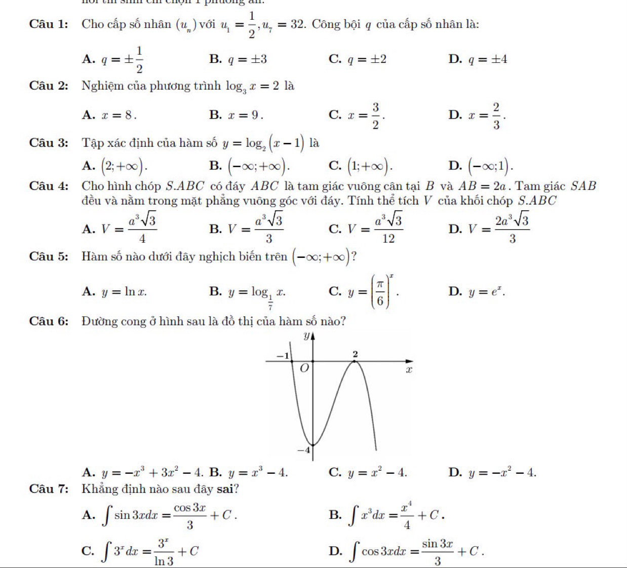 Cho cấp số nhân (u_n) với u_1= 1/2 ,u_7=32. Công bội q của cấp số nhân là:
A. q=±  1/2 
B. q=± 3 C. q=± 2 D. q=± 4
Câu 2: Nghiệm của phương trình log _3x=2la
A. x=8. B. x=9. C. x= 3/2 . D. x= 2/3 .
Câu 3: Tập xác định của hàm số y=log _2(x-1) là
A. (2;+∈fty ). B. (-∈fty ;+∈fty ). C. (1;+∈fty ). D. (-∈fty ;1).
Câu 4: Cho hình chóp S.ABC có đáy ABC là tam giác vuông cân tại B và AB=2a. Tam giác SAB
đều và nằm trong mặt phẳng vuông góc với đáy. Tính thể tích V của khối chóp S.ABC
A. V= a^3sqrt(3)/4  B. V= a^3sqrt(3)/3  C. V= a^3sqrt(3)/12  D. V= 2a^3sqrt(3)/3 
Câu 5: Hàm số nào dưới đây nghịch biến trên (-∈fty ;+∈fty ) ?
A. y=ln x. B. y=log _ 1/7 x. C. y=( π /6 )^x. D. y=e^x.
Câu 6: Đường cong ở hình sau là đồ thị của hàm số nào?
A. y=-x^3+3x^2-4. B. y=x^3-4. C. y=x^2-4. D. y=-x^2-4.
Câu 7: Khẳng định nào sau đây sai?
A. ∈t sin 3xdx= cos 3x/3 +C. ∈t x^3dx= x^4/4 +C.
B.
C. ∈t 3^xdx= 3^x/ln 3 +C ∈t cos 3xdx= sin 3x/3 +C.
D.