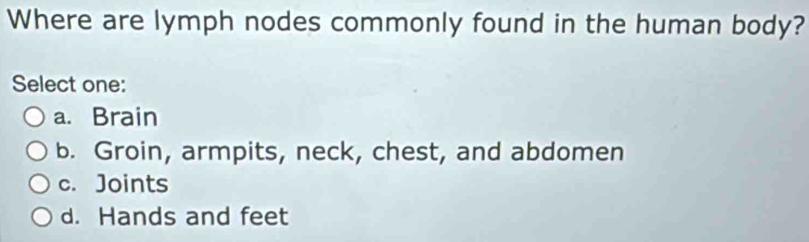 Where are lymph nodes commonly found in the human body?
Select one:
a. Brain
b. Groin, armpits, neck, chest, and abdomen
c. Joints
d. Hands and feet