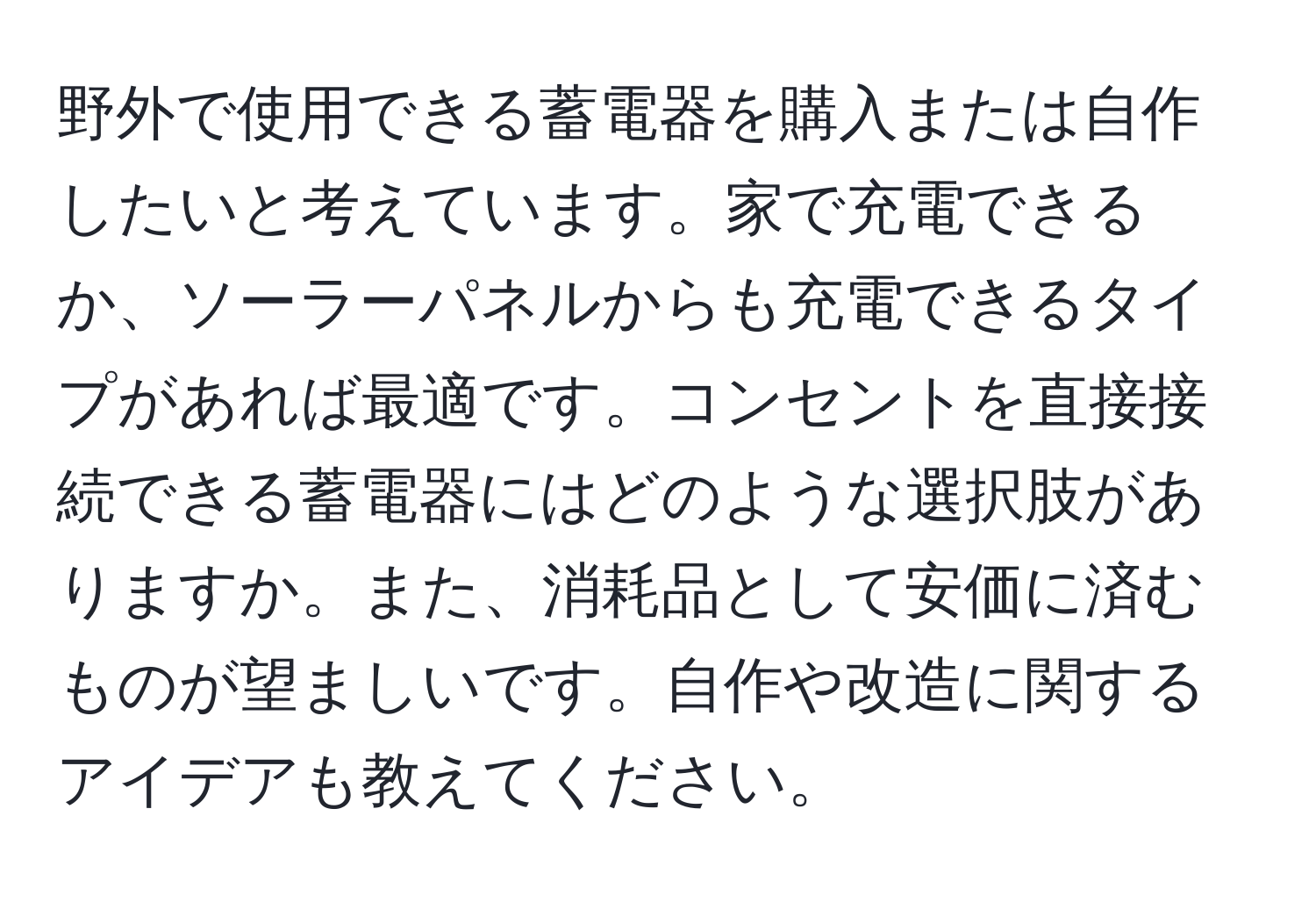 野外で使用できる蓄電器を購入または自作したいと考えています。家で充電できるか、ソーラーパネルからも充電できるタイプがあれば最適です。コンセントを直接接続できる蓄電器にはどのような選択肢がありますか。また、消耗品として安価に済むものが望ましいです。自作や改造に関するアイデアも教えてください。