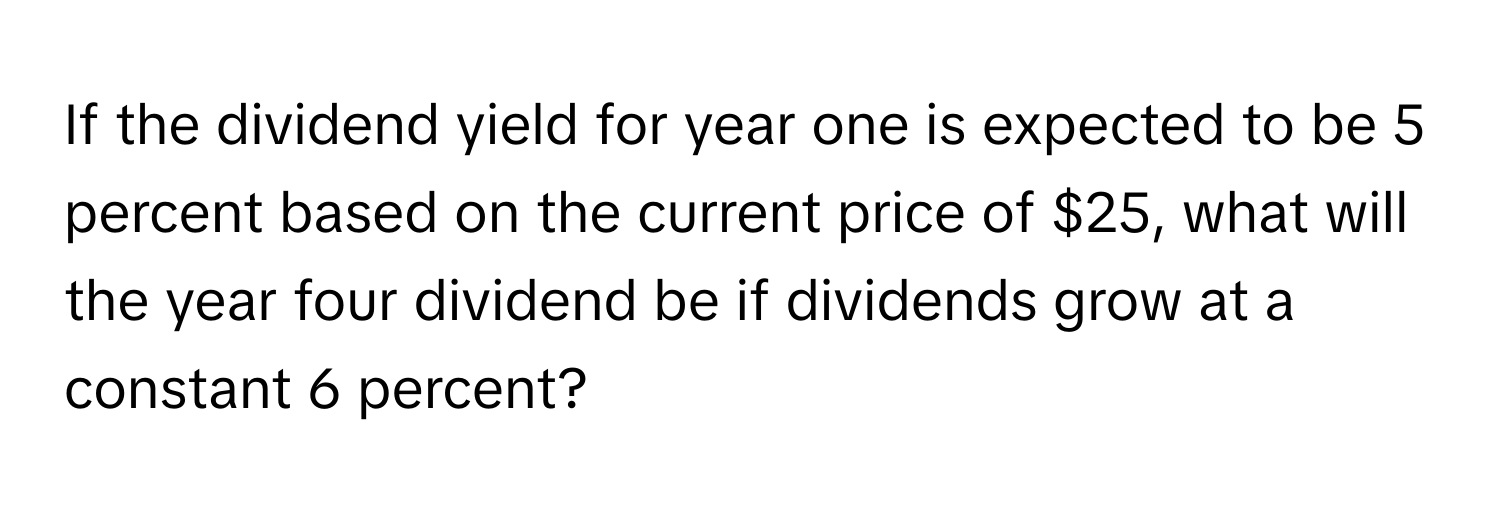 If the dividend yield for year one is expected to be 5 percent based on the current price of $25, what will the year four dividend be if dividends grow at a constant 6 percent?