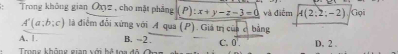 Trong không gian Oxyz , cho mặt phẳng P): x+y-z-3=0 và điểm A(2;2;-2) Gọi
A'(a;b;c) là điểm đổi xứng với A qua (P). Giá trị của ở bằng
A. 1 B. -2. C. 0. D. 2.
Trong không gian với hệ toa độ O