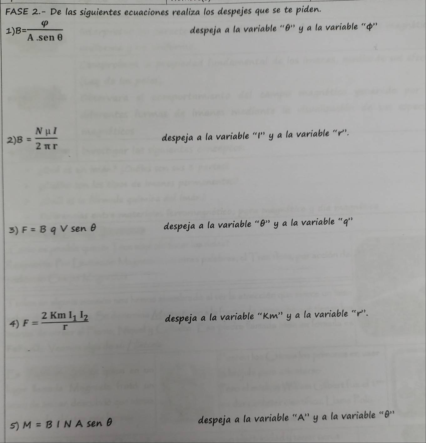 FASE 2.- De las siguientes ecuaciones realiza los despejes que se te piden. 
1) B= varphi /A.sen θ  
despeja a la variable ' θ '' y a la variable “ ф ” 
2 B= Nmu I/2π r 
despeja a l variable “ I ” y a la variable “ r ”. 
3) F=BqVsen θ
despeja a y a a variable '' a ' 
4) F=frac 2KmI_1I_2r despeja a la variable “ K m '' y a la variable “ r ”. 
5) M=BINAsenθ despeja a la variable “A' y a la variable “ θ '