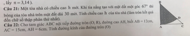 lấy π =3,14). 
Câu 21: Một tòa nhà có chiều cao h mét. Khi tia nắng tạo với mặt đất một góc 67° thì 
bóng của tòa nhà trên mặt đất dài 30 mét. Tính chiều cao h của tòa nhà (làm tròn kết quả 
đến chữ số thập phân thứ nhất). 
Câu 22: Cho tam giác ABC nội tiếp đường tròn (O;R) , đường cao AH, biết AB=12cm,
AC=15cm, AH=6cm. Tính đường kính của đường tròn (O)