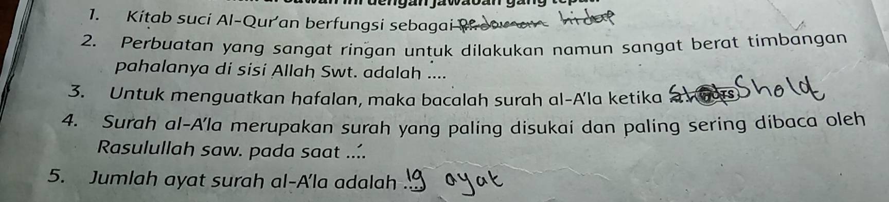 an jawacan gan y 
1. Kitab suci Al-Quran berfungsi sebagai 
2. Perbuatan yang sangat ringan untuk dilakukan namun sangat berat timbangan 
pahalanya di sisi Allah Swt. adalah .... 
3. Untuk menguatkan hafalan, maka bacalah surah al-Ala ketika hors 
4. Surah al-Ala merupakan surah yang paling disukai dan paling sering dibaca oleh 
Rasulullah saw. pada saat .... 
5. Jumlah ayat surah al-A'la adalah