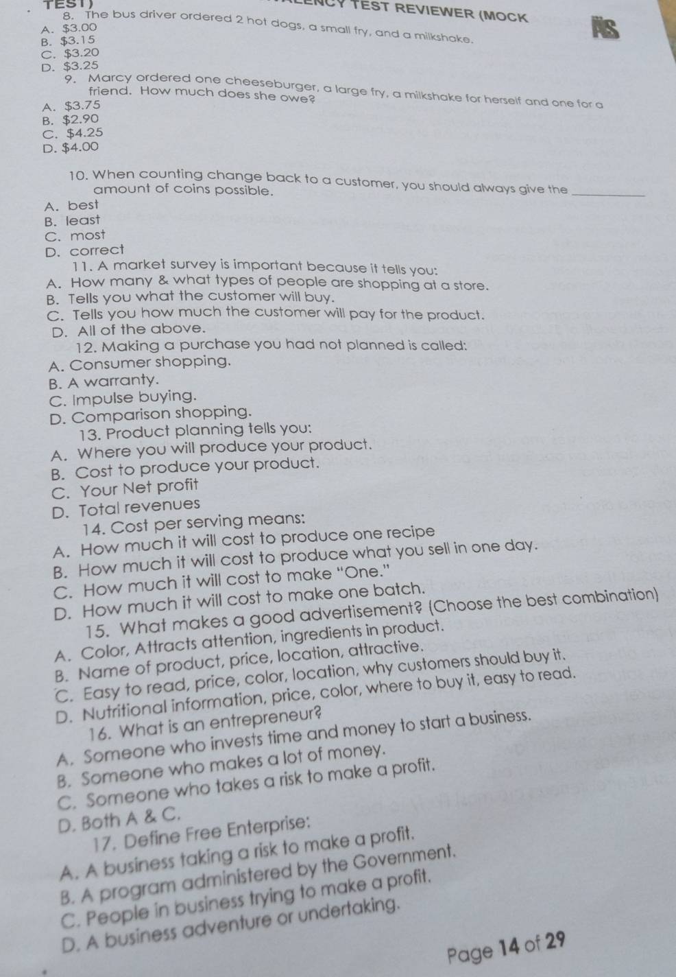 TEST
ENCY TEST REVIEWER (MOCK
8. The bus driver ordered 2 hot dogs, a small fry, and a milkshake.
A. $3.00
B. $3.15
C. $3.20
D. $3.25
9. Marcy ordered one cheeseburger, a large fry, a milkshake for herself and one for a
friend. How much does she owe?
A. $3.75
B. $2.90
C. $4.25
D. $4.00
_
10. When counting change back to a customer, you should always give the
amount of coins possible.
A. best
B. least
C. most
D. correct
11. A market survey is important because it tells you:
A. How many & what types of people are shopping at a store.
B. Tells you what the customer will buy.
C. Tells you how much the customer will pay for the product.
D. All of the above.
12. Making a purchase you had not planned is called:
A. Consumer shopping.
B. A warranty.
C. Impulse buying.
D. Comparison shopping.
13. Product planning tells you:
A. Where you will produce your product.
B. Cost to produce your product.
C. Your Net profit
D. Total revenues
14. Cost per serving means:
A. How much it will cost to produce one recipe
B. How much it will cost to produce what you sell in one day.
C. How much it will cost to make “One.”
D. How much it will cost to make one batch.
15. What makes a good advertisement? (Choose the best combination)
A. Color, Attracts attention, ingredients in product.
B. Name of product, price, location, attractive.
C. Easy to read, price, color, location, why customers should buy it.
D. Nutritional information, price, color, where to buy it, easy to read.
16. What is an entrepreneur?
A. Someone who invests time and money to start a business.
B. Someone who makes a lot of money.
C. Someone who takes a risk to make a profit.
D. Both A & C.
17. Define Free Enterprise:
A. A business taking a risk to make a profit.
B. A program administered by the Government.
C. People in business trying to make a profit.
D. A business adventure or undertaking.
Page 14 of 29