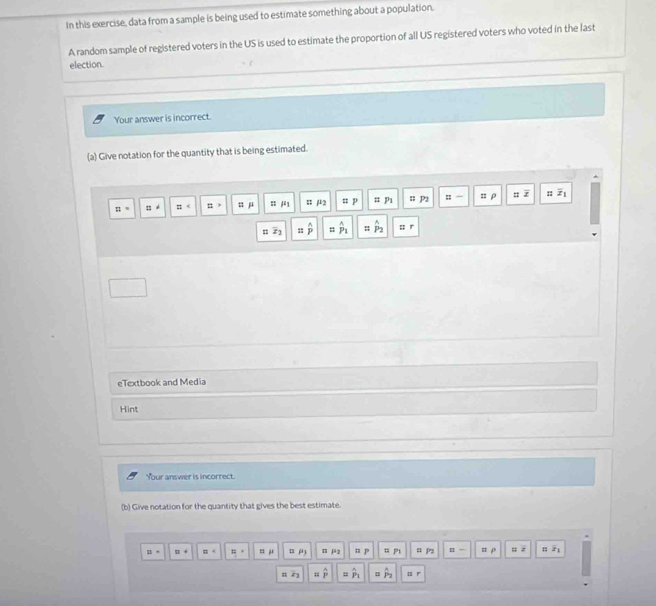 In this exercise, data from a sample is being used to estimate something about a population, 
A random sample of registered voters in the US is used to estimate the proportion of all US registered voters who voted in the last 
election. 
Your answer is incorrect. 
(a) Give notation for the quantity that is being estimated.
π = : : :: :: n μ :: mu _1 :: /2 :: p :: Pı;; P2 :: :: ρ ::overline x :; overline x_1
: x_2 :: widehat p :: P_2 :: r 
eTextbook and Media 
Hint 
Your answer is incorrect. 
(b) Give notation for the quantity that gives the best estimate.
::= □° □^4 12> 1111 u n μ2 ::p ¤ pi n P2 n- = ρ : z :: x_1
z_1z_2 hat p = hat p_1 # hat P_2 : r