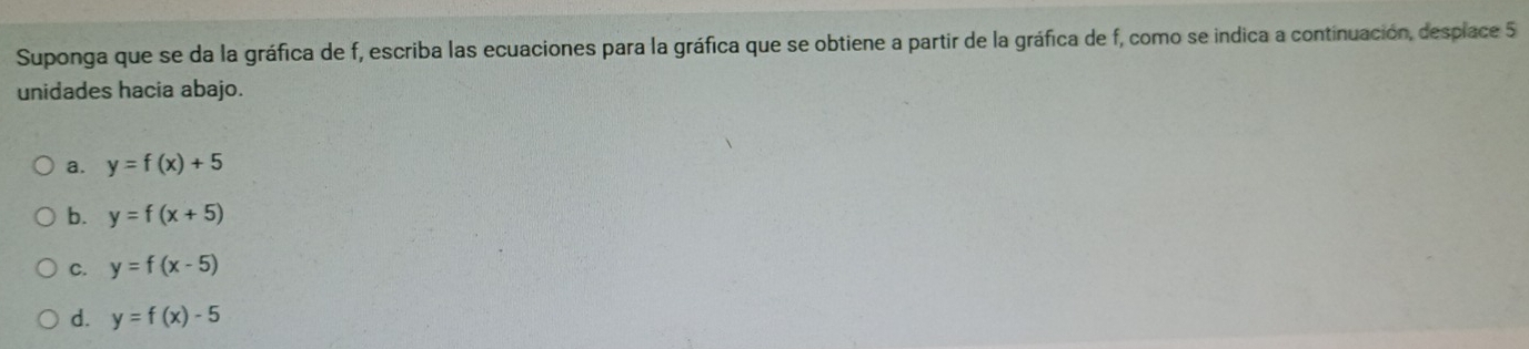 Suponga que se da la gráfica de f, escriba las ecuaciones para la gráfica que se obtiene a partir de la gráfica de f, como se indica a continuación, desplace 5
unidades hacia abajo.
a. y=f(x)+5
b. y=f(x+5)
C. y=f(x-5)
d. y=f(x)-5