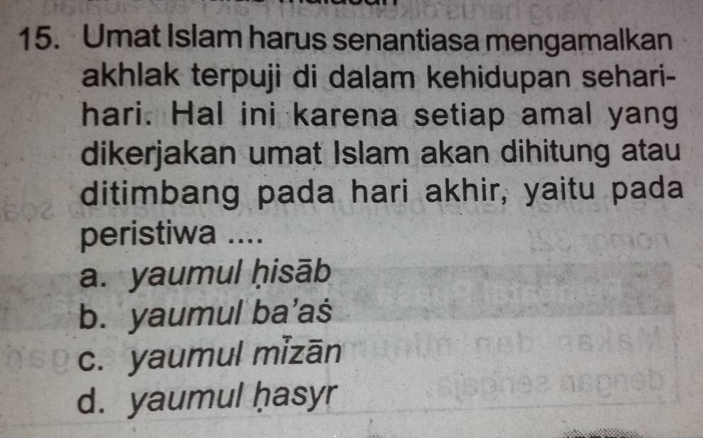 Umat Islam harus senantiasa mengamalkan
akhlak terpuji di dalam kehidupan sehari-
hari. Hal ini karena setiap amal yang
dikerjakan umat Islam akan dihitung atau
ditimbang pada hari akhir, yaitu pada
peristiwa ....
a. yaumul ḥisāb
b. yaumul ba’aś
c. yaumul mizān
d. yaumul ḥasyr