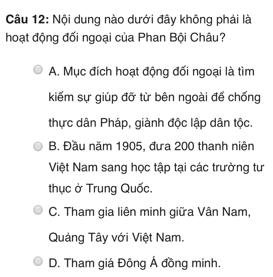 Nội dung nào dưới đây không phải là
hoạt động đối ngoại của Phan Bội Châu?
A. Mục đích hoạt động đối ngoại là tìm
kiếm sự giúp đỡ từ bên ngoài để chống
thực dân Pháp, giành độc lập dân tộc.
B. Đầu năm 1905, đưa 200 thanh niên
Việt Nam sang học tập tại các trường tư
thục ở Trung Quốc.
C. Tham gia liên minh giữa Vân Nam,
Quảng Tây với Việt Nam.
D. Tham giá Đông Á đồng minh.