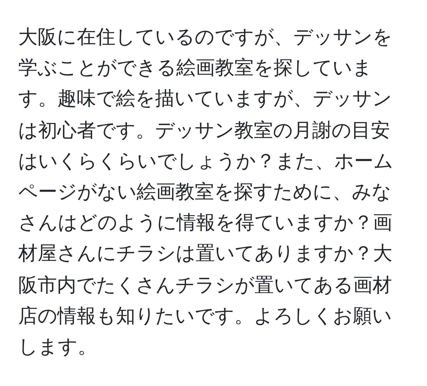 大阪に在住しているのですが、デッサンを学ぶことができる絵画教室を探しています。趣味で絵を描いていますが、デッサンは初心者です。デッサン教室の月謝の目安はいくらくらいでしょうか？また、ホームページがない絵画教室を探すために、みなさんはどのように情報を得ていますか？画材屋さんにチラシは置いてありますか？大阪市内でたくさんチラシが置いてある画材店の情報も知りたいです。よろしくお願いします。