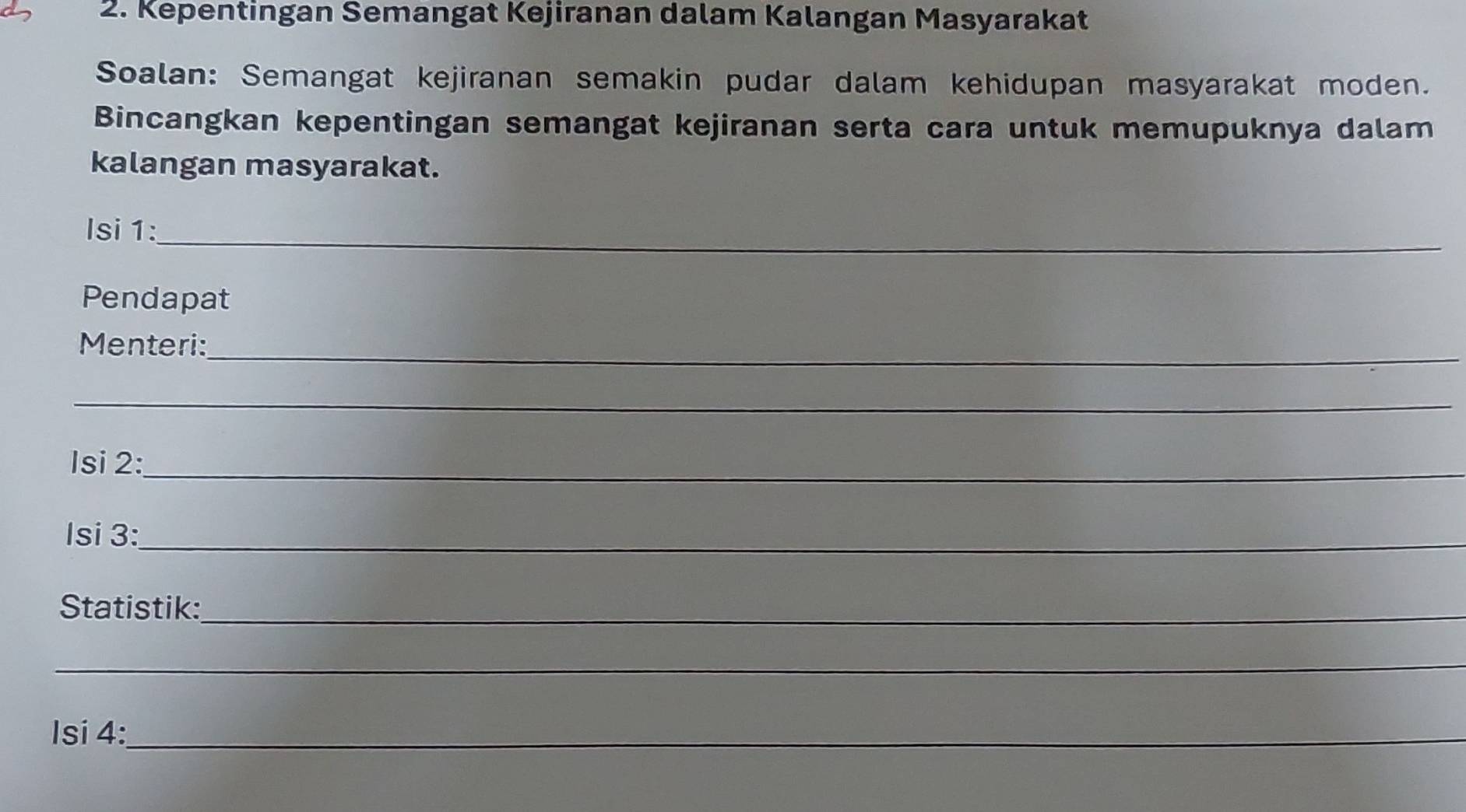 Kepentingan Semangat Kejiranan dalam Kalangan Masyarakat 
Soalan: Semangat kejiranan semakin pudar dalam kehidupan masyarakat moden. 
Bincangkan kepentingan semangat kejiranan serta cara untuk memupuknya dalam 
kalangan masyarakat. 
_ 
Isi 1: 
Pendapat 
_ 
Menteri: 
_ 
Isi 2:_ 
Isi 3:_ 
Statistik:_ 
_ 
Isí 4:_