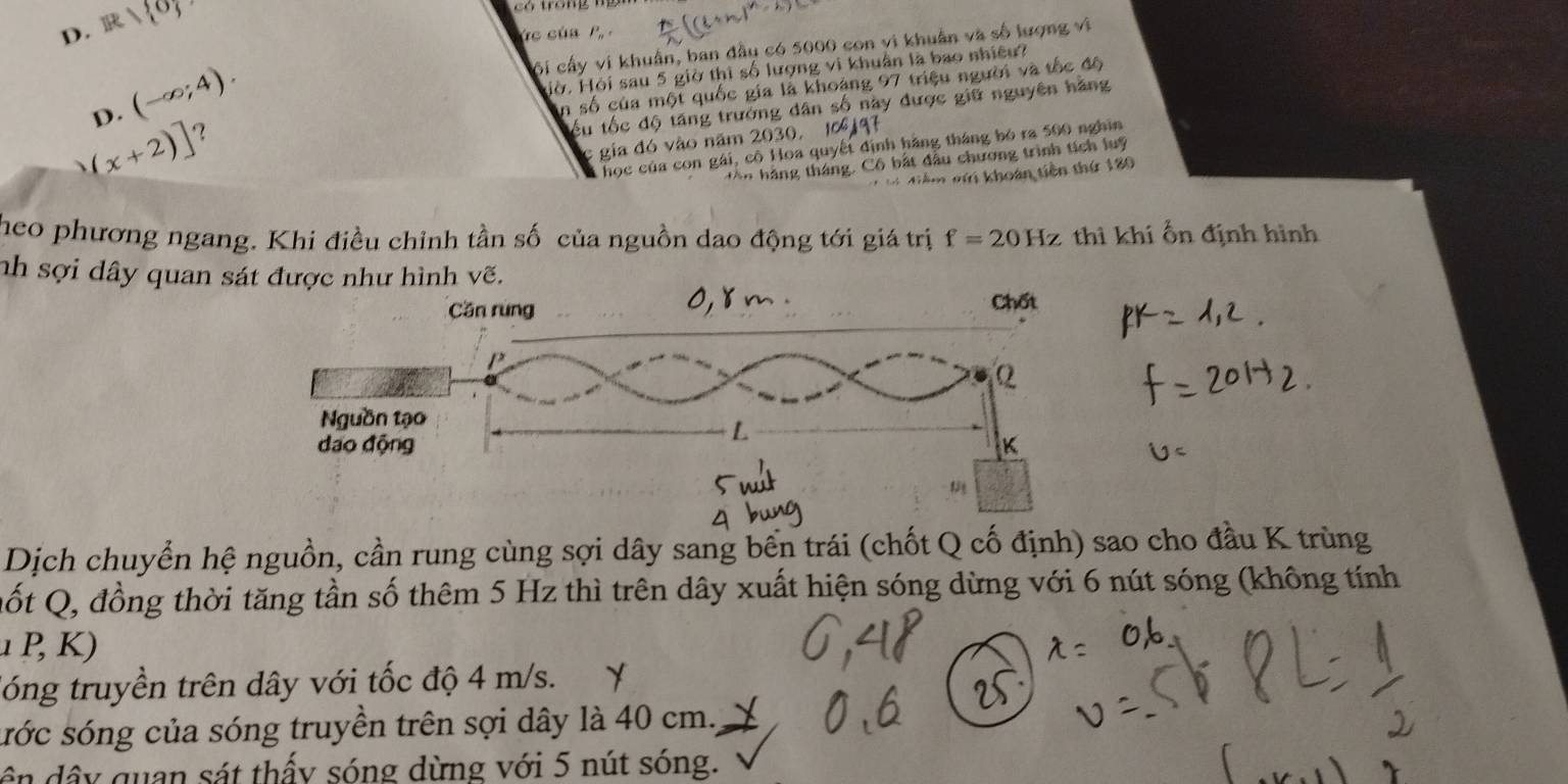 D. overline BRparallel overline I
2 ó tong m 
c cú a P
ội cấy vi khuẩn, ban đầu có 5000 con vi khuẩn và số lượng vi
D. (-∈fty ;4). 
Hờ, Hội sau 5 giờ thì số lượng vi khuân là bao nhiêu?
in số của một quốc gia là khoảng 97 triệu người và tốc độ
ểu tốc độ tăng trưởng dân số này được giữ nguyên hãng
(x+2)] ？
c gia đó vào năm 2030,10 9
học của con gái, cô Hoa quyết định hãng tháng bỏ ra 500 nghĩn
n hà ng tháng. Cô bất đầu chương trình tích luy
#= iễm nhi khoán tiền thứ 180
theo phương ngang. Khi điều chỉnh tần số của nguồn dao động tới giá trị f=20Hz thì khí Ổn định hình
nh sợi dây quan sá
Dịch chuyển hệ nguồn, cần rung cùng sợi dây sang bến trái (chốt Q cố định) sao cho đầu K trùng
Qốt Q, đồng thời tăng tần số thêm 5 Hz thì trên dây xuất hiện sóng dừng với 6 nút sóng (không tính
1 ,
lóng truyền trên dây với tốc độ 4 m/s.
sớc sóng của sóng truyền trên sợi dây là 40 cm.,
ê n dây quan sát thấy sóng dừng với 5 nút sóng.