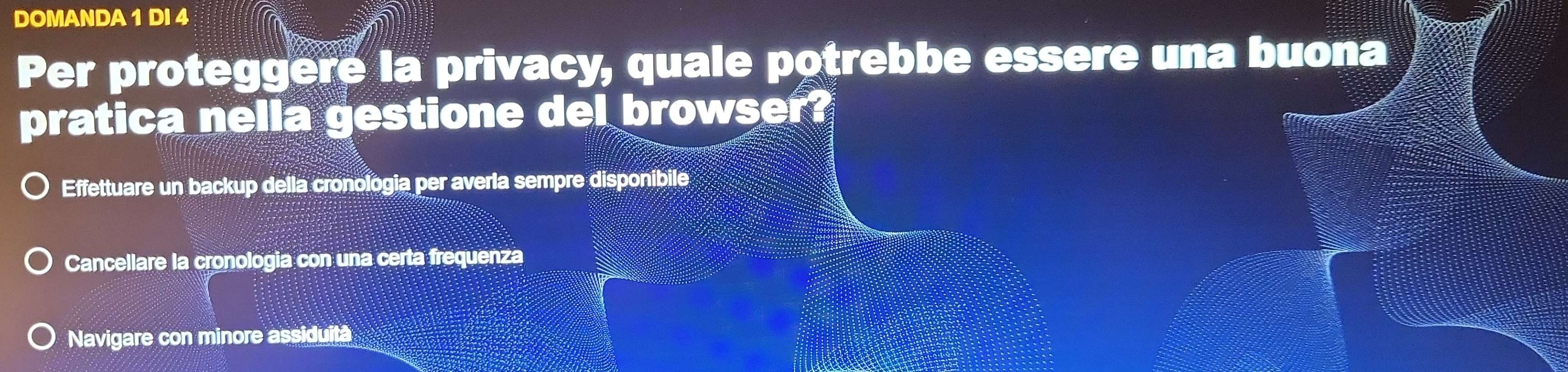 DOMANDA 1 DI 4
Per proteggere la privacy, quale potrebbe essere una buona
pratica nella gestione del browser?
Effettuare un backup della cronologia per averla sempre disponibile
Cancellare la cronologia con una certa frequenza
Navigare con minore assiduità