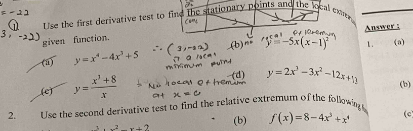 Use the first derivative test to find the stationary p oints and the local extrem 
Answer :
given function.
y=-5x(x-1)^2 1. (a)
(a) y=x^4-4x^3+5
(e) y= (x^3+8)/x 
(d) y=2x^3-3x^2-12x+13 (b)
2. Use the second derivative test to find the relative extremum of the following
x^2-x+2 (b) f(x)=8-4x^3+x^4 (c)