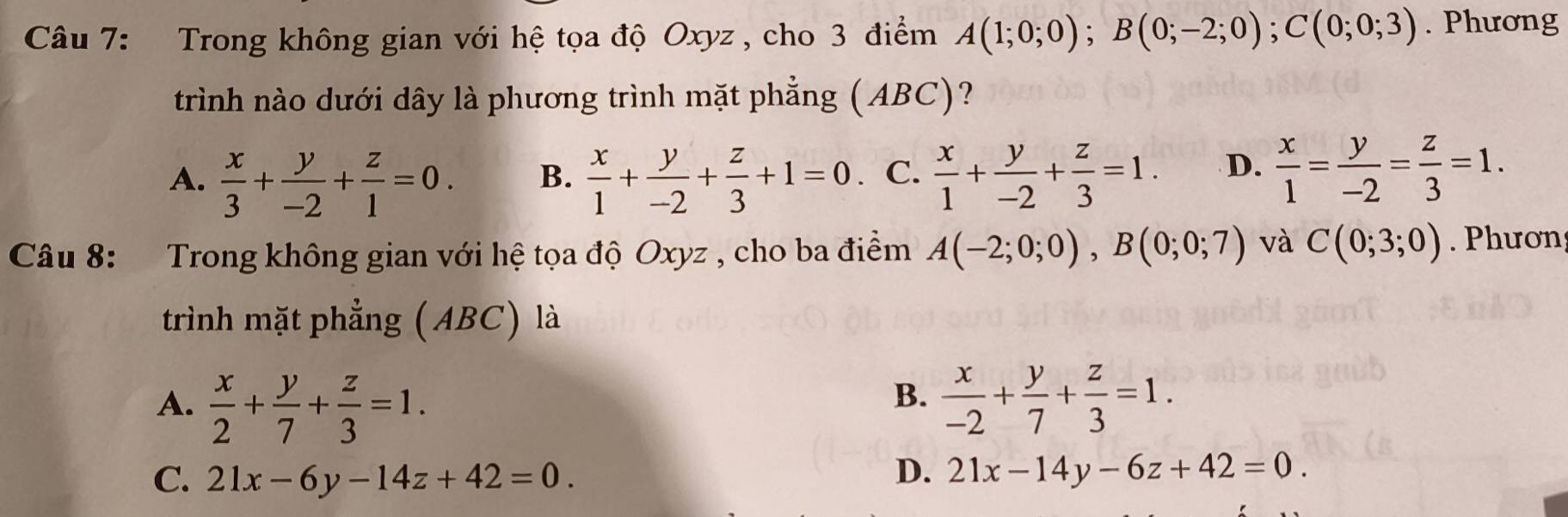 Trong không gian với hệ tọa độ Oxyz , cho 3 điểm A(1;0;0); B(0;-2;0); C(0;0;3). Phương
trình nào dưới dây là phương trình mặt phẳng (ABC)?
A.  x/3 + y/-2 + z/1 =0.  x/1 + y/-2 + z/3 +1=0 C.  x/1 + y/-2 + z/3 =1. D.  x/1 = y/-2 = z/3 =1. 
B.
Câu 8: Trong không gian với hệ tọa độ Oxyz , cho ba điểm A(-2;0;0), B(0;0;7) và C(0;3;0). Phươn
trình mặt phẳng (ABC) là
B.
A.  x/2 + y/7 + z/3 =1.  x/-2 + y/7 + z/3 =1.
C. 21x-6y-14z+42=0.
D. 21x-14y-6z+42=0.