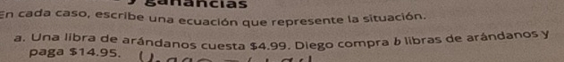a ncias 
En cada caso, escribe una ecuación que represente la situación. 
a. Una libra de arándanos cuesta $4.99. Diego compra & libras de arándanos y 
paga $14.95.