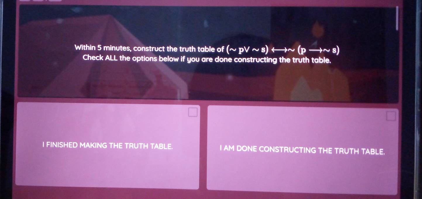 Within 5 minutes, construct the truth table of (sim pvee sim s)rightarrow sim (pto sim s)
Check ALL the options below if you are done constructing the truth table. 
I FINISHED MAKING THE TRUTH TABLE. I AM DONE CONSTRUCTING THE TRUTH TABLE.