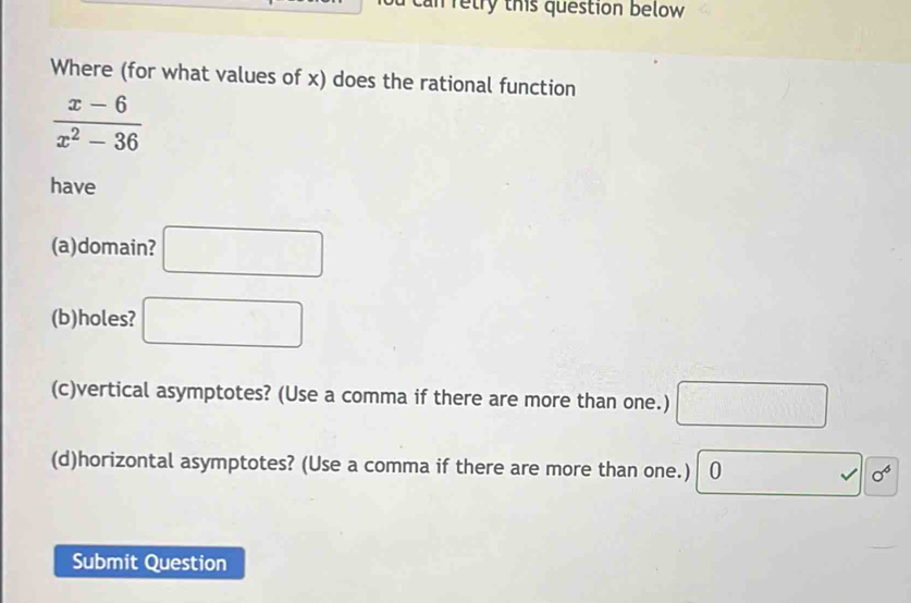 can retry this question below 
Where (for what values of x) does the rational function
 (x-6)/x^2-36 
have 
(a)domain? □ 
(b)holes? □ 
(c)vertical asymptotes? (Use a comma if there are more than one.) □ 
(d)horizontal asymptotes? (Use a comma if there are more than one.) 0 □ surd 0^6
Submit Question