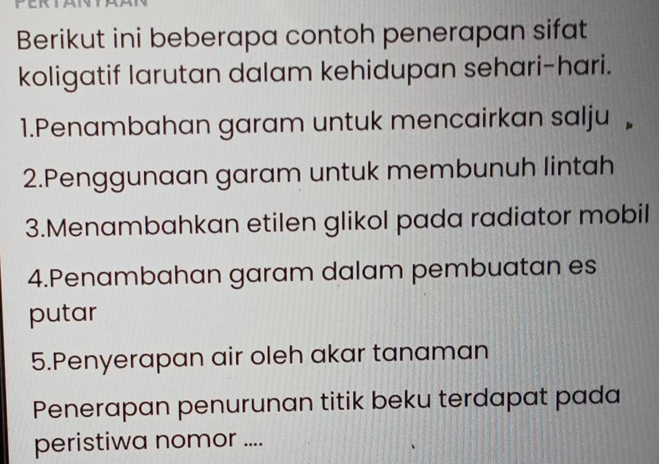 Berikut ini beberapa contoh penerapan sifat 
koligatif larutan dalam kehidupan sehari-hari. 
1.Penambahan garam untuk mencairkan salju £ 
2.Penggunaan garam untuk membunuh lintah 
3.Menambahkan etilen glikol pada radiator mobil 
4.Penambahan garam dalam pembuatan es 
putar 
5.Penyerapan air oleh akar tanaman 
Penerapan penurunan titik beku terdapat pada 
peristiwa nomor ....