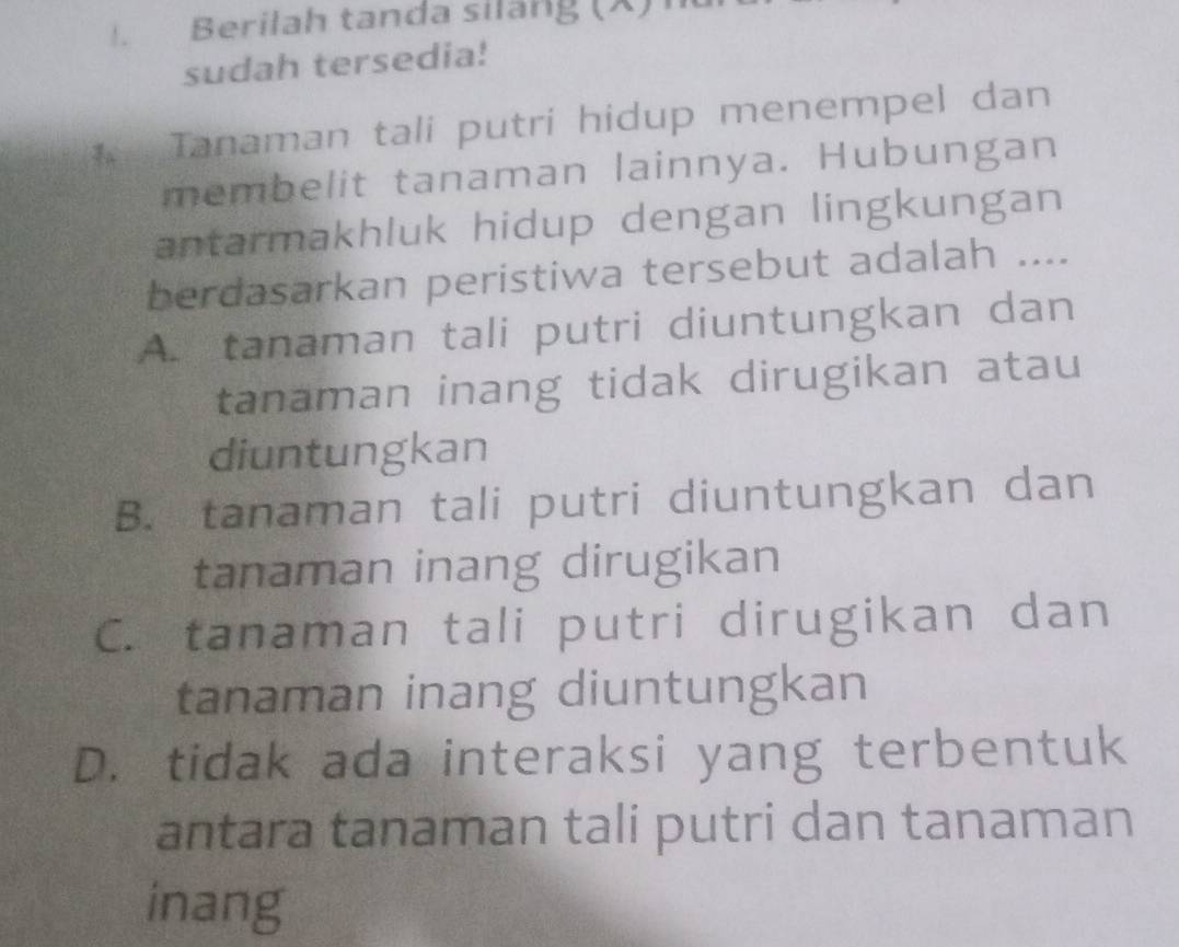 Berilah tanda siläng (X) 
sudah tersedia!
Tanaman tali putri hidup menempel dan
membelit tanaman lainnya. Hubungan
antarmakhluk hidup dengan lingkungan
berdasarkan peristiwa tersebut adalah ....
A. tanaman tali putri diuntungkan dan
tanaman inang tidak dirugikan atau
diuntungkan
B. tanaman tali putri diuntungkan dan
tanaman inang dirugikan
C. tanaman tali putri dirugikan dan
tanaman inang diuntungkan
D. tidak ada interaksi yang terbentuk
antara tanaman tali putri dan tanaman
inang