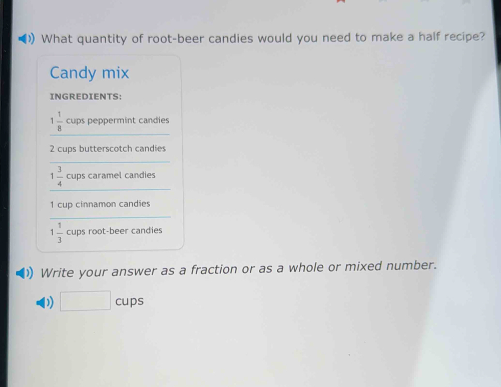 What quantity of root-beer candies would you need to make a half recipe? 
Candy mix 
INGREDIENTS:
1 1/8  cups peppermint candies
2 cups butterscotch candies
1 3/4  cups caramel candies
1 cup cinnamon candies
1 1/3  cups root-beer candies 
Write your answer as a fraction or as a whole or mixed number. 
D) ∴ △ ADC=∠ BAD cups