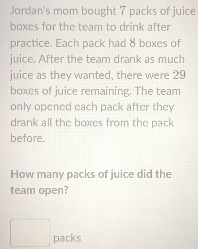 Jordan's mom bought 7 packs of juice 
boxes for the team to drink after 
practice. Each pack had 8 boxes of 
juice. After the team drank as much 
juice as they wanted, there were 29
boxes of juice remaining. The team 
only opened each pack after they 
drank all the boxes from the pack 
before. 
How many packs of juice did the 
team open?
□ packs