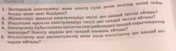 Cypaçrap 
1. Заτтардмη алекτрленуі жоне алекτр куші деген аτаулар калай пайда 
болды жене нені бiллірелі? 
2. Канасτмру аркмлм алектрлендіру тосілі дел кандай тосіллі айтадм? 
3. Нндукцня аркылы алекτрленліру τосілі деп каπлай τосіллі айτады? 
4. Электрлену кубылыеына каτыегытожірнбелерден какдайкорыτындылар 
πасаллы? Элекτр зарлды деп кандай паманы айτады? 
5. Θτкіагіштер мен дналекτриктер жене шала оτкіагіштер ден каπдай зат 
τарды аñτады?