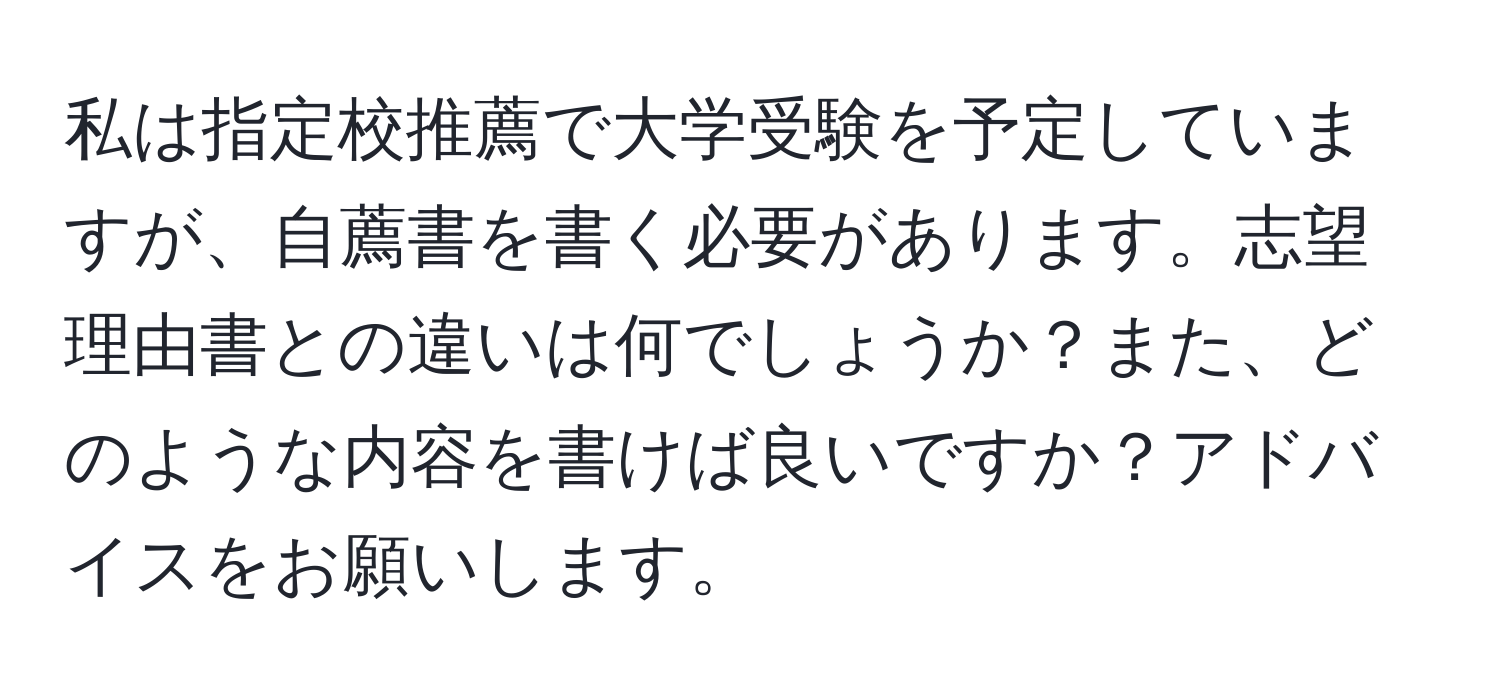 私は指定校推薦で大学受験を予定していますが、自薦書を書く必要があります。志望理由書との違いは何でしょうか？また、どのような内容を書けば良いですか？アドバイスをお願いします。