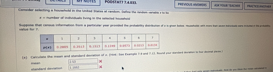 Mỹ NOtes PODSTAT7 7.4.033. PREVIOUS ANSWERS ASK YOUR TEACHER PRACTICE ANOTHER
Consider selecting a household in the United States at random. Define the random variable x to be
x= number of individuals living in the selected household
Suppose that census information from a particular year provided the probability distribution of x is given below. Households with more than seven individuals were includad in the probability
value for 7.
(a) Calculate the mean and standard deviation of x. (Hint: See Example 7.9 and 7.12. Round your standard deviation to four decimal places.)
mean 2.53 x
standard deviation 1 1662 x
k au had only seven individuals. How do you think the meen colnudated i